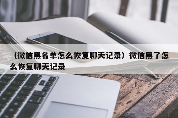 （微信黑名单怎么恢复聊天记录）微信黑了怎么恢复聊天记录