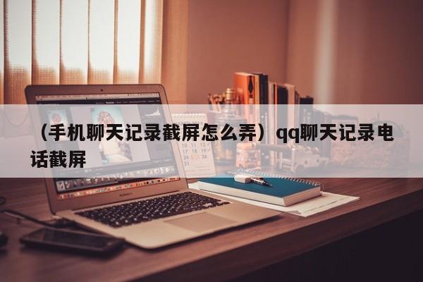 （手机聊天记录截屏怎么弄）qq聊天记录电话截屏