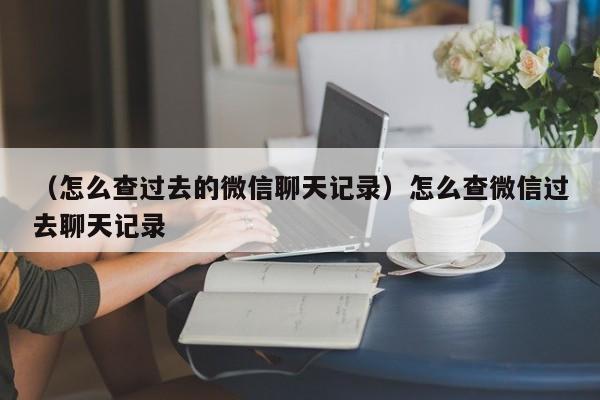 （怎么查过去的微信聊天记录）怎么查微信过去聊天记录