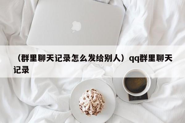 （群里聊天记录怎么发给别人）qq群里聊天记录