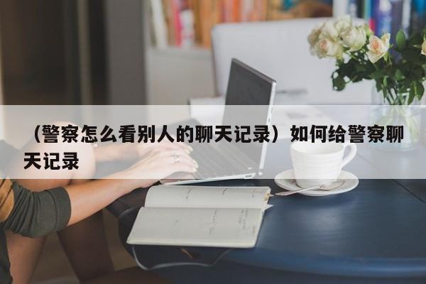 （警察怎么看别人的聊天记录）如何给警察聊天记录