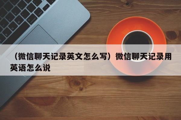 （微信聊天记录英文怎么写）微信聊天记录用英语怎么说