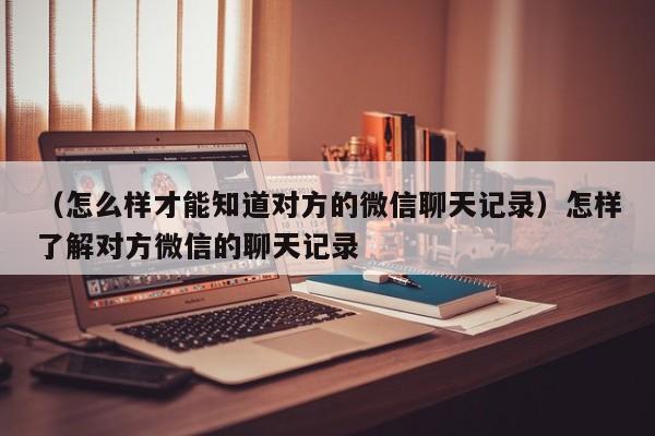 （怎么样才能知道对方的微信聊天记录）怎样了解对方微信的聊天记录