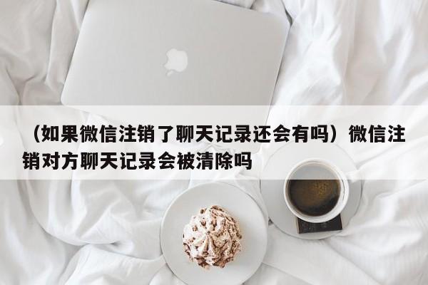 （如果微信注销了聊天记录还会有吗）微信注销对方聊天记录会被清除吗