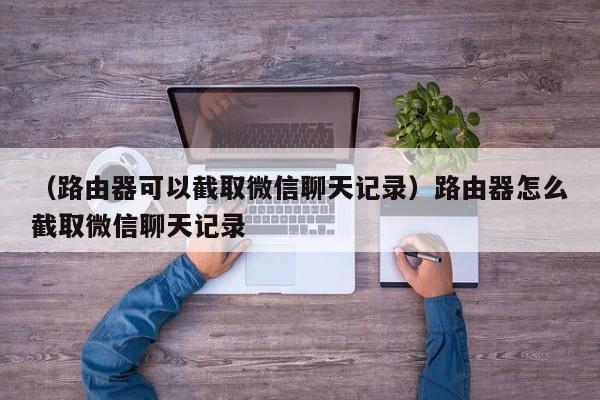 （路由器可以截取微信聊天记录）路由器怎么截取微信聊天记录