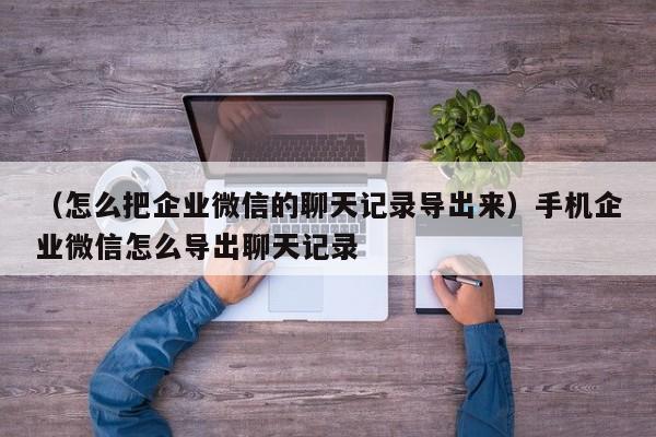 （怎么把企业微信的聊天记录导出来）手机企业微信怎么导出聊天记录