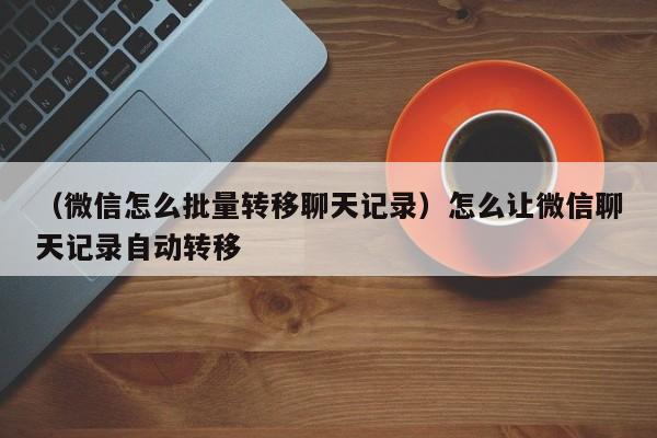 （微信怎么批量转移聊天记录）怎么让微信聊天记录自动转移