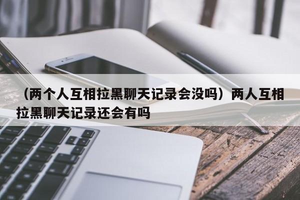 （两个人互相拉黑聊天记录会没吗）两人互相拉黑聊天记录还会有吗