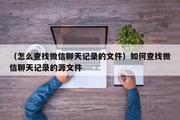 （怎么查找微信聊天记录的文件）如何查找微信聊天记录的源文件