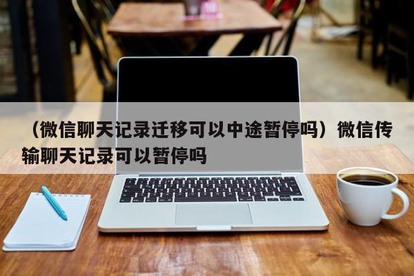 （微信聊天记录迁移可以中途暂停吗）微信传输聊天记录可以暂停吗