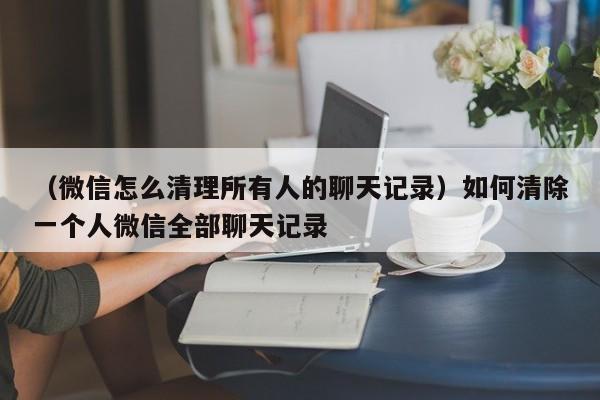 （微信怎么清理所有人的聊天记录）如何清除一个人微信全部聊天记录