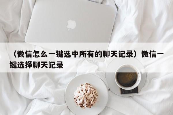 （微信怎么一键选中所有的聊天记录）微信一键选择聊天记录