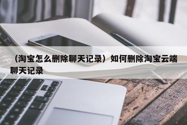 （淘宝怎么删除聊天记录）如何删除淘宝云端聊天记录