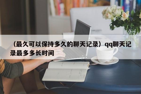 （最久可以保持多久的聊天记录）qq聊天记录最多多长时间