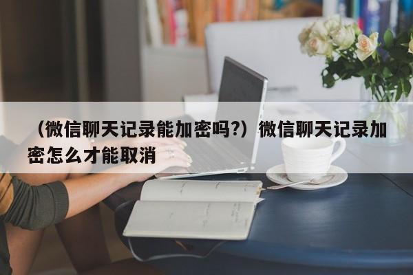 （微信聊天记录能加密吗?）微信聊天记录加密怎么才能取消