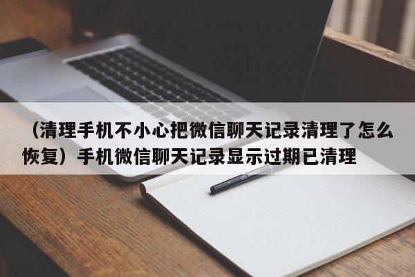 （清理手机不小心把微信聊天记录清理了怎么恢复）手机微信聊天记录显示过期已清理