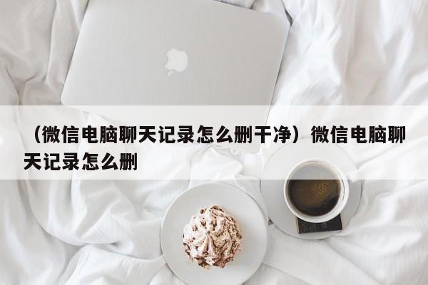 （微信电脑聊天记录怎么删干净）微信电脑聊天记录怎么删