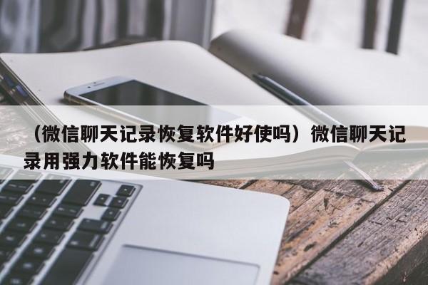 （微信聊天记录恢复软件好使吗）微信聊天记录用强力软件能恢复吗