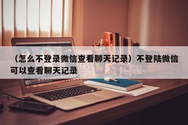 （怎么不登录微信查看聊天记录）不登陆微信可以查看聊天记录