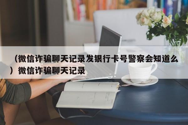 （微信诈骗聊天记录发银行卡号警察会知道么）微信诈骗聊天记录