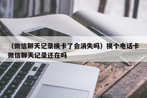 （微信聊天记录换卡了会消失吗）换个电话卡微信聊天记录还在吗