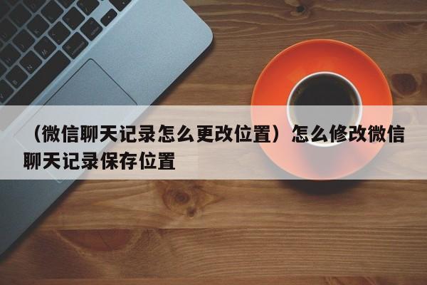 （微信聊天记录怎么更改位置）怎么修改微信聊天记录保存位置