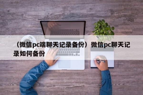 （微信pc端聊天记录备份）微信pc聊天记录如何备份