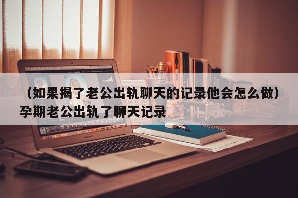 （如果揭了老公出轨聊天的记录他会怎么做）孕期老公出轨了聊天记录