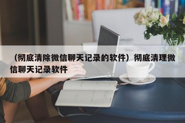 （彻底清除微信聊天记录的软件）彻底清理微信聊天记录软件