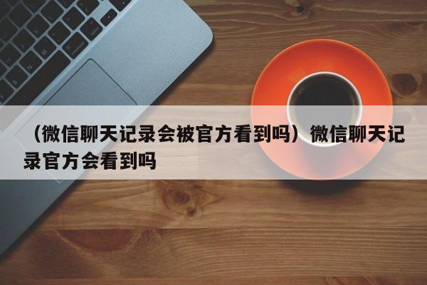 （微信聊天记录会被官方看到吗）微信聊天记录官方会看到吗