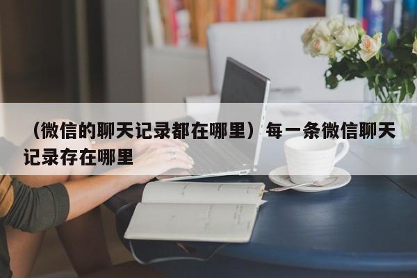 （微信的聊天记录都在哪里）每一条微信聊天记录存在哪里