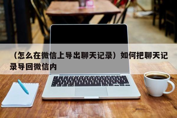 （怎么在微信上导出聊天记录）如何把聊天记录导回微信内