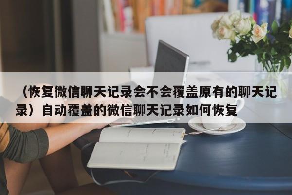 （恢复微信聊天记录会不会覆盖原有的聊天记录）自动覆盖的微信聊天记录如何恢复