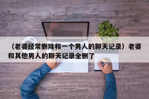 （老婆经常删除和一个男人的聊天记录）老婆和其他男人的聊天记录全删了