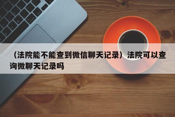 （法院能不能查到微信聊天记录）法院可以查询微聊天记录吗