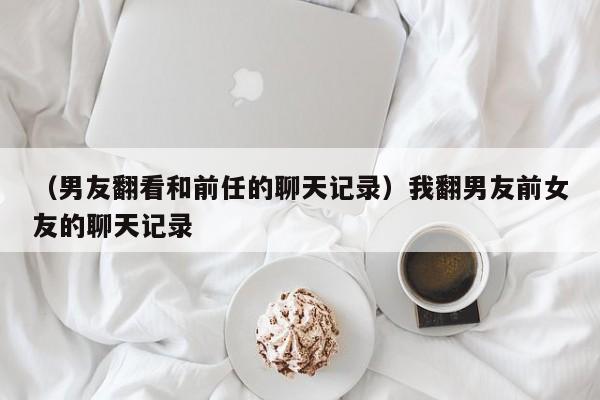 （男友翻看和前任的聊天记录）我翻男友前女友的聊天记录