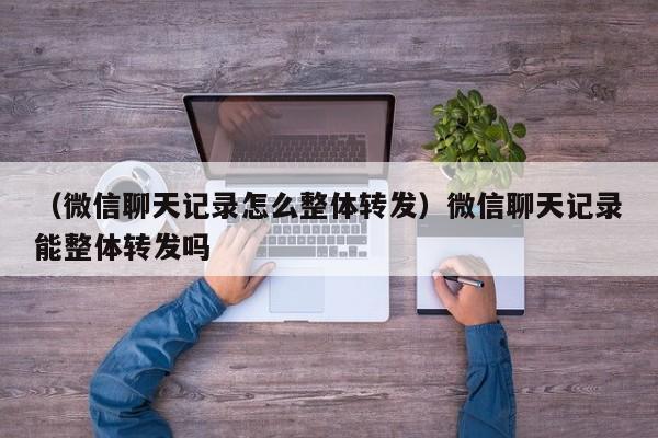 （微信聊天记录怎么整体转发）微信聊天记录能整体转发吗