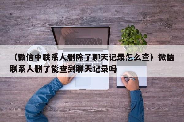 （微信中联系人删除了聊天记录怎么查）微信联系人删了能查到聊天记录吗