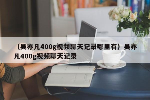 （吴亦凡400g视频聊天记录哪里有）吴亦凡400g视频聊天记录