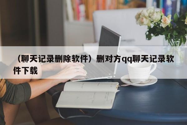 （聊天记录删除软件）删对方qq聊天记录软件下载