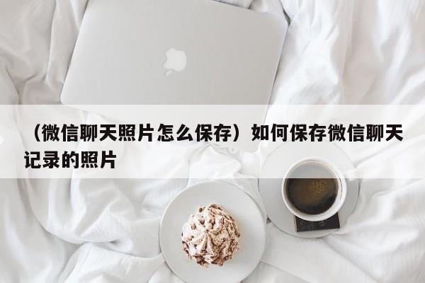 （微信聊天照片怎么保存）如何保存微信聊天记录的照片