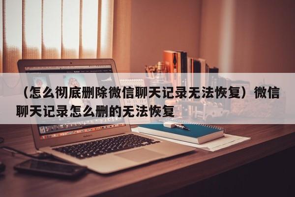 （怎么彻底删除微信聊天记录无法恢复）微信聊天记录怎么删的无法恢复