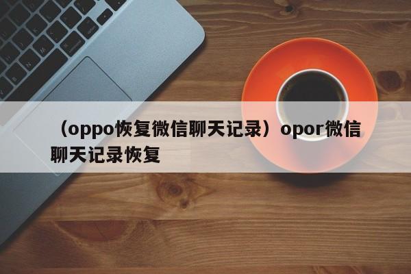 （oppo恢复微信聊天记录）opor微信聊天记录恢复