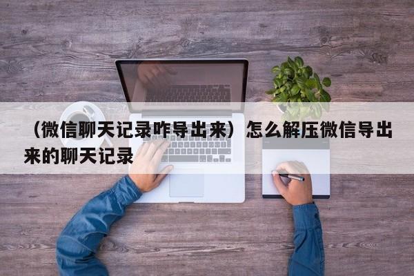 （微信聊天记录咋导出来）怎么解压微信导出来的聊天记录