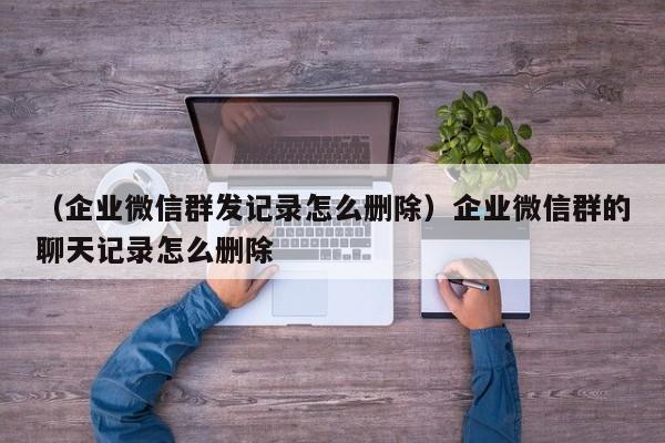 （企业微信群发记录怎么删除）企业微信群的聊天记录怎么删除