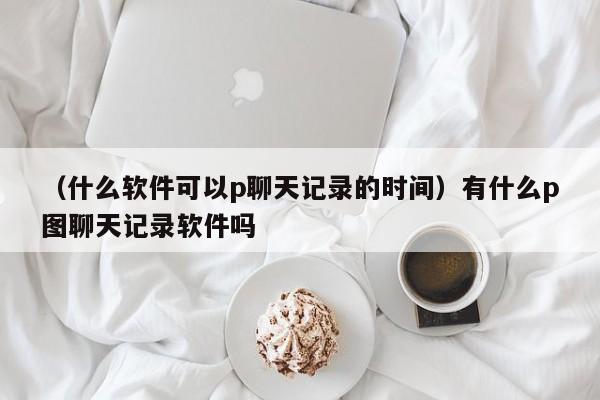 （什么软件可以p聊天记录的时间）有什么p图聊天记录软件吗