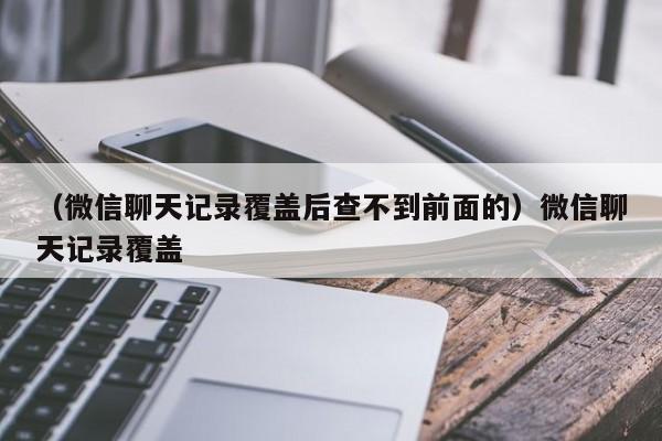 （微信聊天记录覆盖后查不到前面的）微信聊天记录覆盖