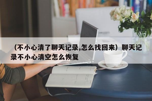 （不小心清了聊天记录,怎么找回来）聊天记录不小心清空怎么恢复