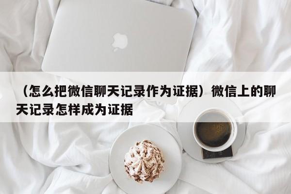 （怎么把微信聊天记录作为证据）微信上的聊天记录怎样成为证据