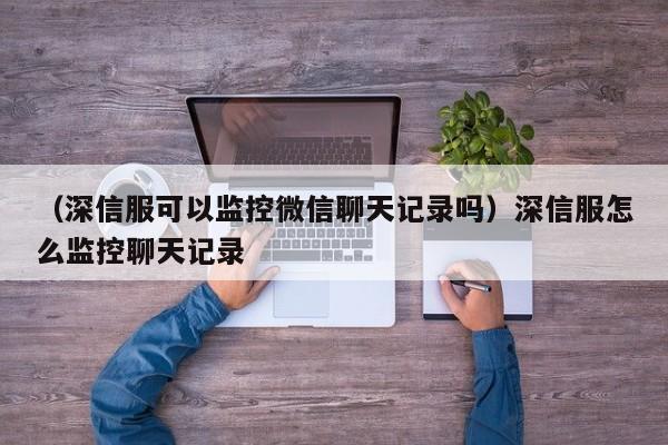 （深信服可以监控微信聊天记录吗）深信服怎么监控聊天记录